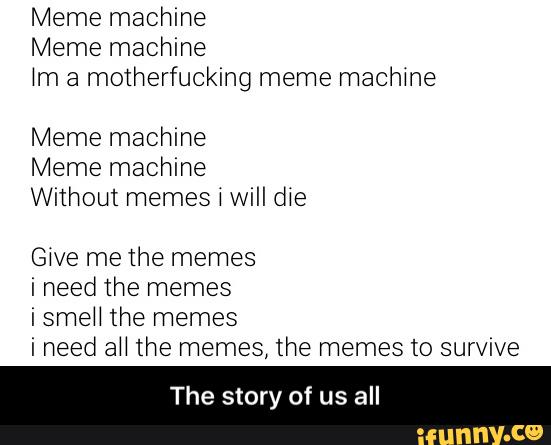 Meme machine
Meme machine
Nm a motherfucking meme machme
Meme machine
Meme machine
Without memes i will die
Give me the memes
i smeH the memes
i need aH the memes, the memes to survive
The story of us all - The story of us all