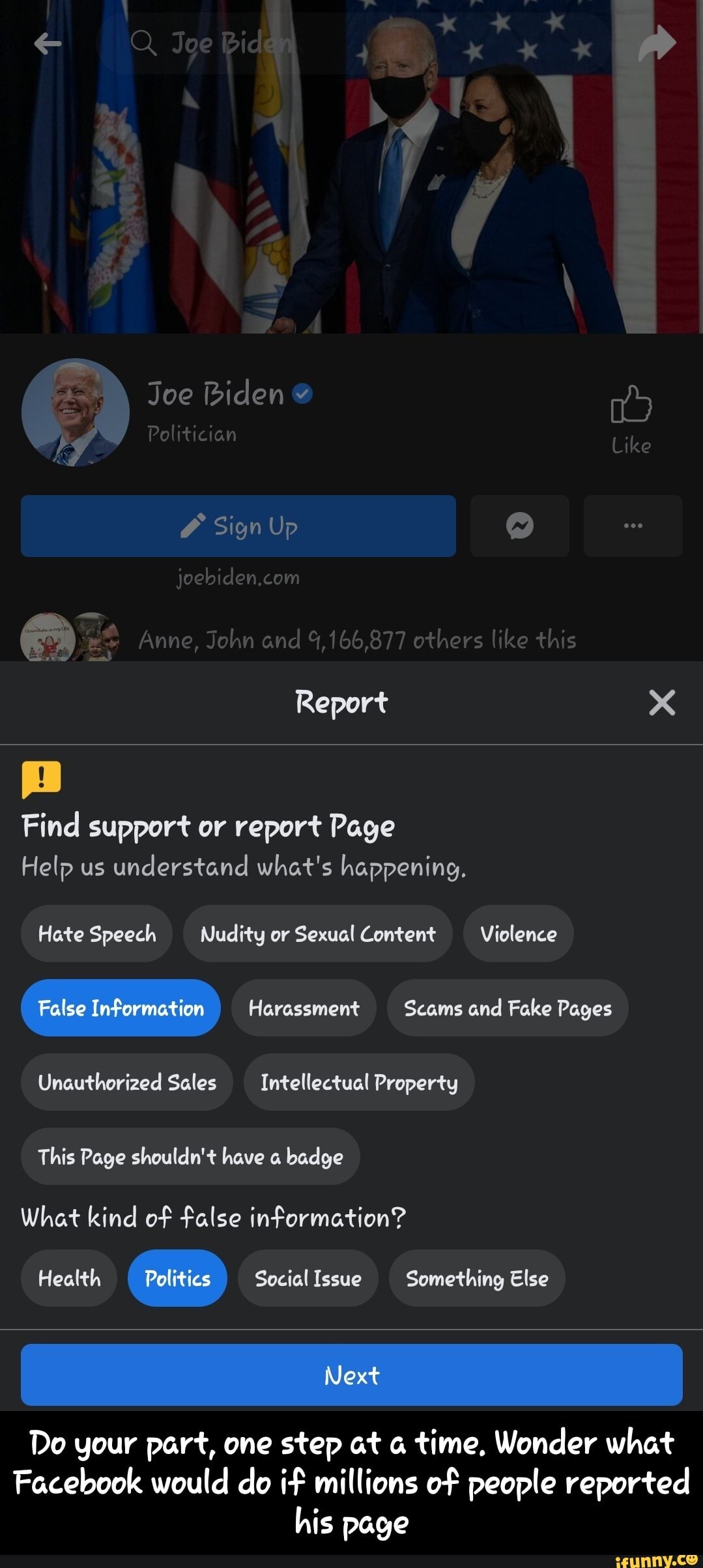 Q Joe Bid
Joe Biden
Politician Like
Sign Up
joebiden,com
Anne, John and 4,166,877 others like this
Report
Find support or report Page
Help us understand what's happening.
Hate Speech Nudity or Sexual Content Violence
False Information Harassment Scams and Fake Pages
Unauthorized Sales Intellectual Property
This Page shouldn't have badge
What kind of false information?
Health Politics Social Issue Something Else
I Next
Do your part, one step at time, Wonder what
Facebook would do if millions of people reported his page - Do your part, one step at a time. Wonder what Facebook would do if millions of people reported his page