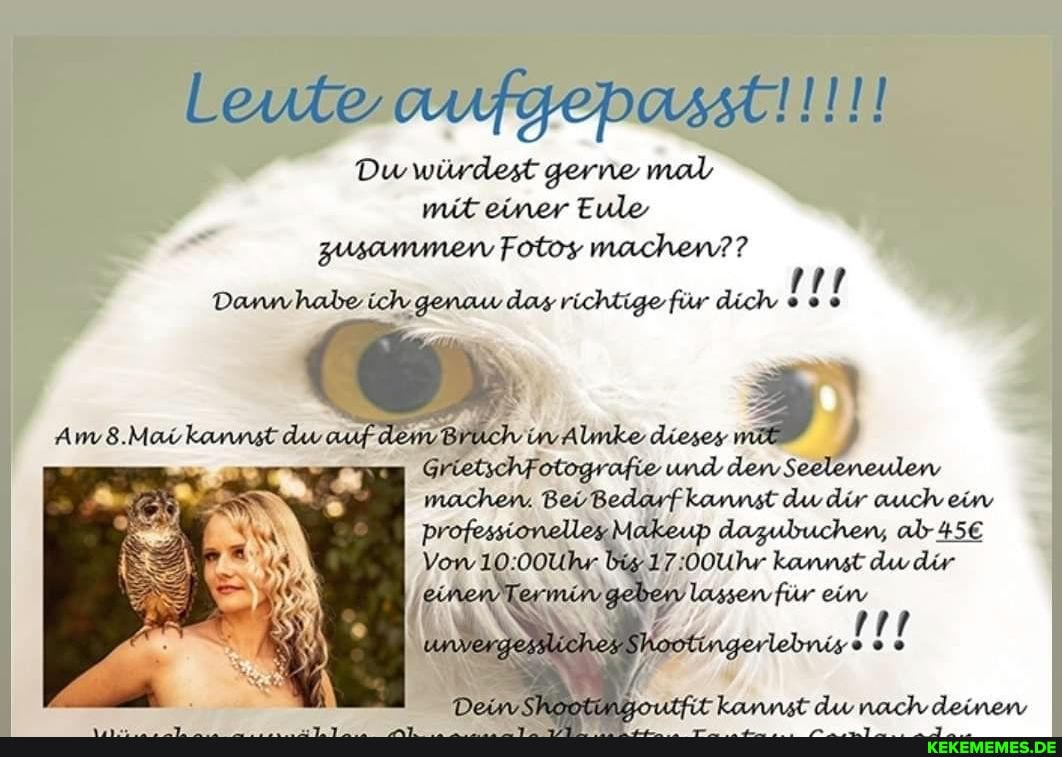 Leute aufgepasst!!!!!
Du würdest gerne mal mit einer Eule zusammen Fotos machen??
Dannhabe ich genaw das richtige für dich
GrietschFotografie und den Seeleneulen machen. BeiBedarfkannst dw dir auch ein professionelleaMakeup dazubuchen, ab