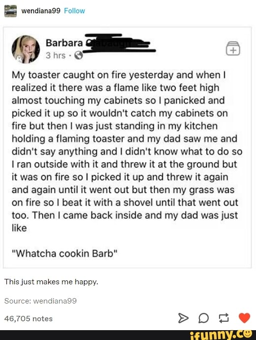 My toaster caught on fire yesterday and when I
realized it there was a flame like two feet high
almost touching my cabinets so I panicked and
picked it up so it wouldn't catch my cabinets on
fire but then I was just standing in my kitchen
holding a flaming toaster and my dad saw me and
didn't say anything and I didn't know what to do so
I ran outside with it and threw it at the ground but
it was on fire so I picked it up and threw it again
and again until it went out but then my grass was
on fire so I beat it with a shovel until that went out
too. Then I came back inside and my dad was just
like
"Whatcha cookin Barb"
This just makes me happy.