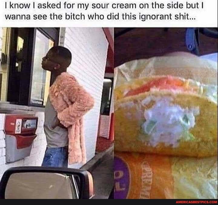 I know I asked for my sour cream on the side but I wanna see the bitch who did this ignorant shit...