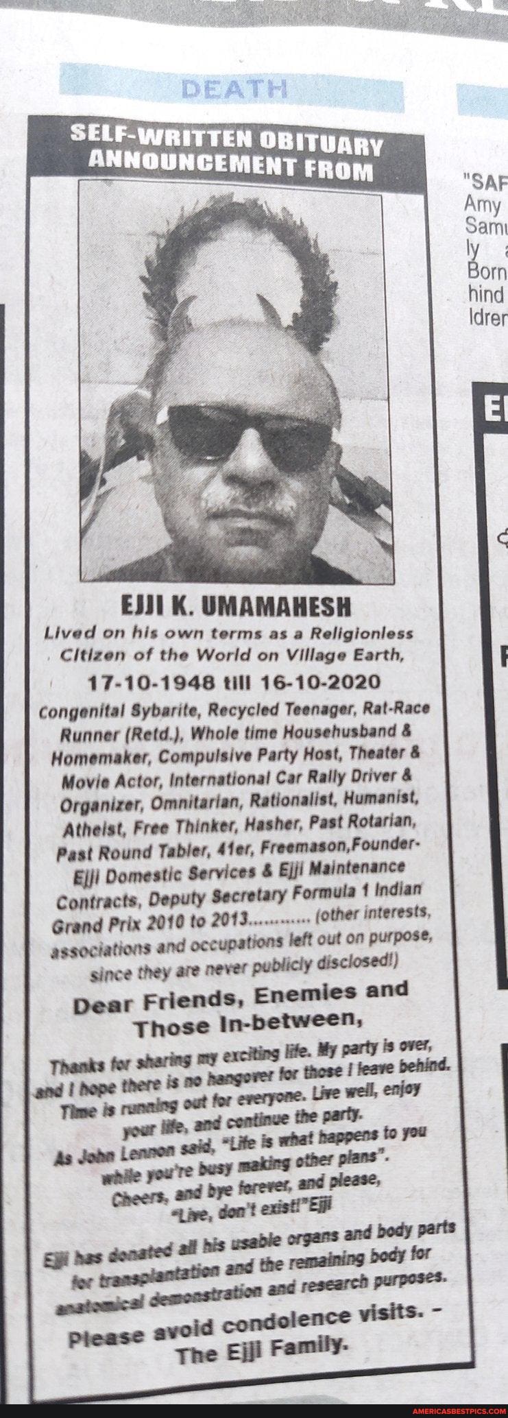 DEATH
ANNOUNCEMENT
EJJ1 K. UMAMAHESH Lived on his own terms as a Religionless
Citizen of the World on Village Earth,
17-10-1948 till 16-10-2020
Congenital Sybarite, Recycled Teenager, Rat-Race
Runner (Retd.), Whole time Househusband &
Homemaker, Compulsive Party Host, Theater &
Movie Actor, International Car Rally Driver &
Organizer, Omnitarian, Rationalist, Humanist,
Atheist, Free Thinker, Hasher, Past Rotarian,
Past Round Tabler, 4fer, Founder-
Ejji Domestic Services & Ejji Maintenance
Contracts, Deputy Secretary Formula Indian
Grand Prix 2010 to (other interests,