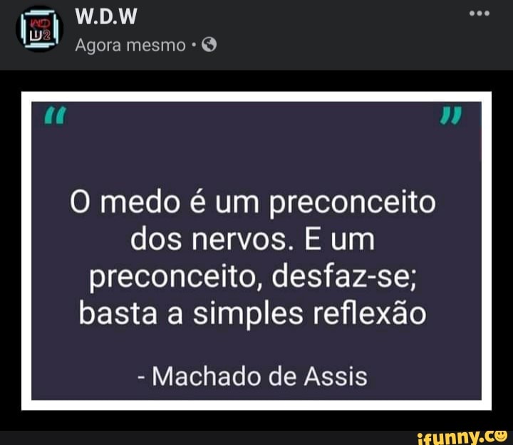 W.D.W
Agora mesmo
O medo é um preconceito dos nervos. E um preconceito, desfaz-se; basta a simples reflexão
- Machado de Assis