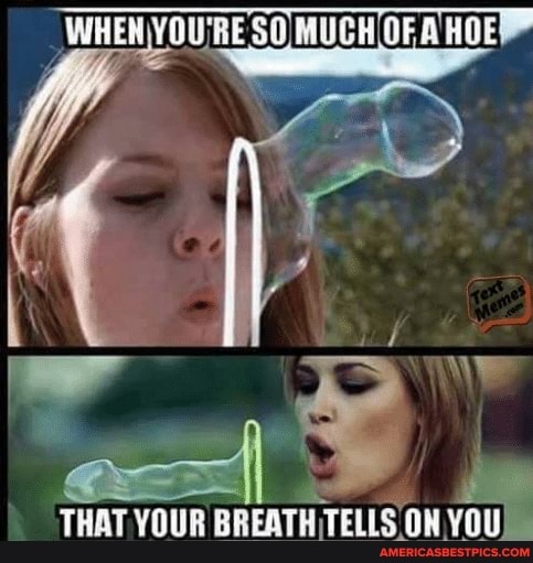 'WHEN YOU'RE SO MUCH OF HOE YOURE YOURE SO MUCH OFA HOE
THAT YOUR BREATH TELLS ON YOU