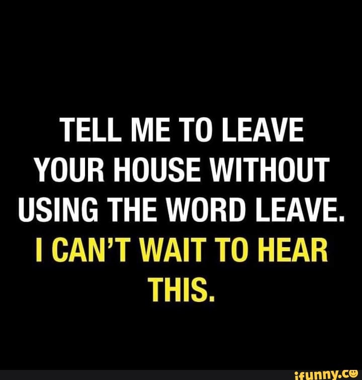 TELL ME TO LEAVE YOUR HOUSE WITHOUT USING THE WORD LEAVE. I CAN'T WAIT