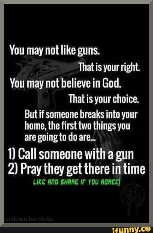 You may not like guns
That is your right
You may not believe in God.
That is your choice.
But if someone bmks into your
home. the first two things you
am going to do am"
1) Call someone with a gun
2) Pray they get there in time
LIKE BHD SHRHE IF YOU HGHEE!