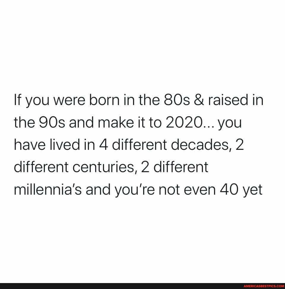 If you were born in the & raised in the and make it to 2020... you have lived in 4 different decades, 2 different centuries, 2 different millennia's and you're not even 40 yet