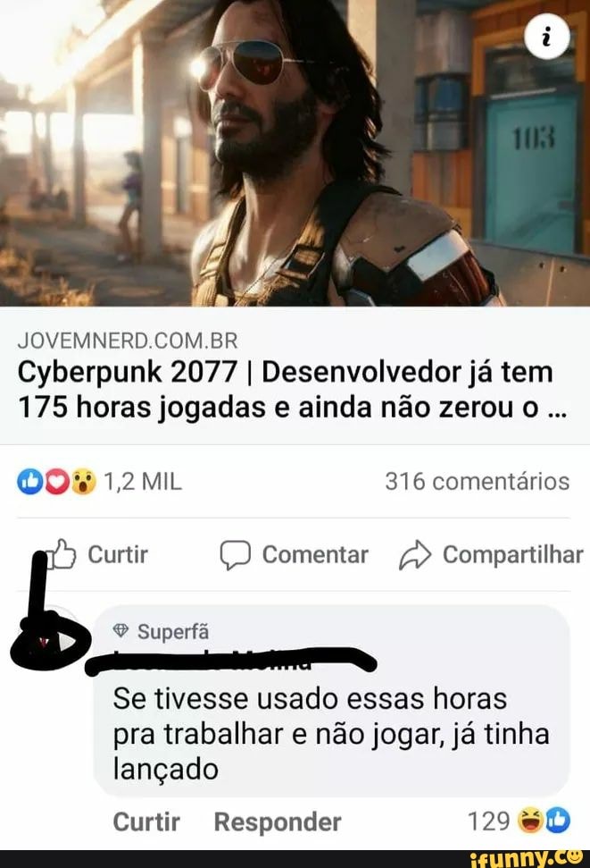 COM BR
Cyberpunk 2077 I Desenvolvedor já tem
175 horas jogadas e ainda não zerou o
OO% 1,2 MIL 316 comentários
Curtir Comentar > Compartilhar
Superfa
Se tivesse usado essas horas pra trabalhar e não jogar, já tinha lançado
Curtir Responder 129