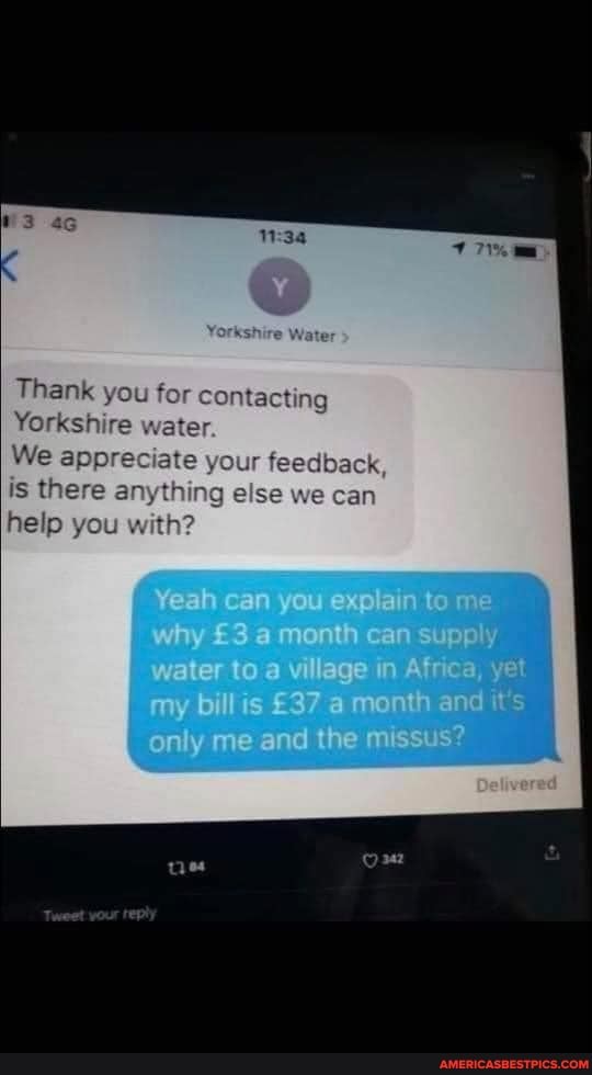 Thank you
Yorkshire water.
We app is there any
help you with
Yeah can you explain to me why a month can supply water to a village in Africa, yet my billis a month and it's only me and the missus?