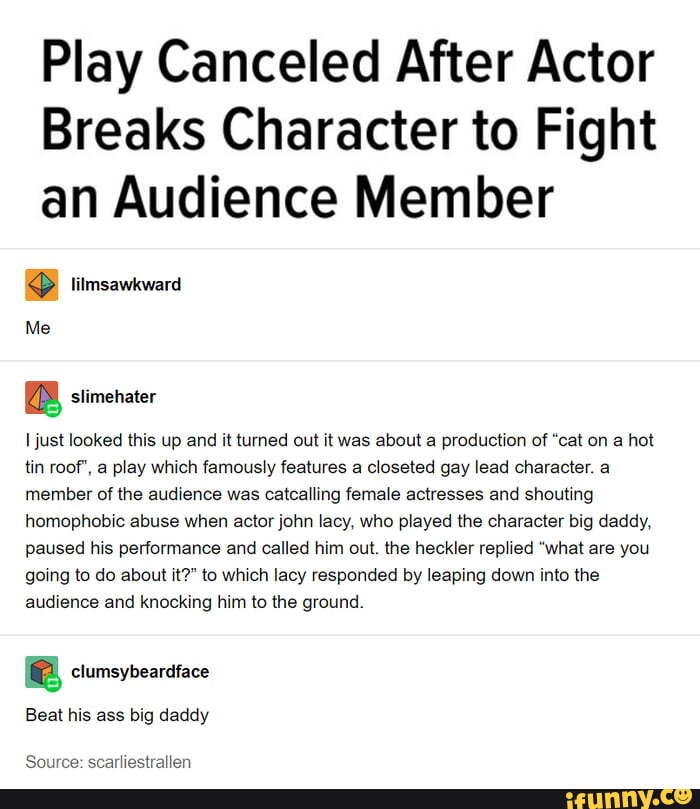 Play Canceled After Actor
Breaks Character to Fight
an Audience Member
Me
a slimehater
I just looked this up and it turned out it was about a production of "cat on a hot
tin roof', a play which famously features a closeted gay lead character. a
member of the audience was catcalling female actresses and shouting
homophobic abuse when actor john lacy, who played the character big daddy,
paused his performance and called him out. the heckler replied "what are you
going to do about it?" to which lacy responded by leaping down into the
audience and knocking him to the ground.
a clumsybeardface
Beat his ass big daddy
Source: scarliestrallen