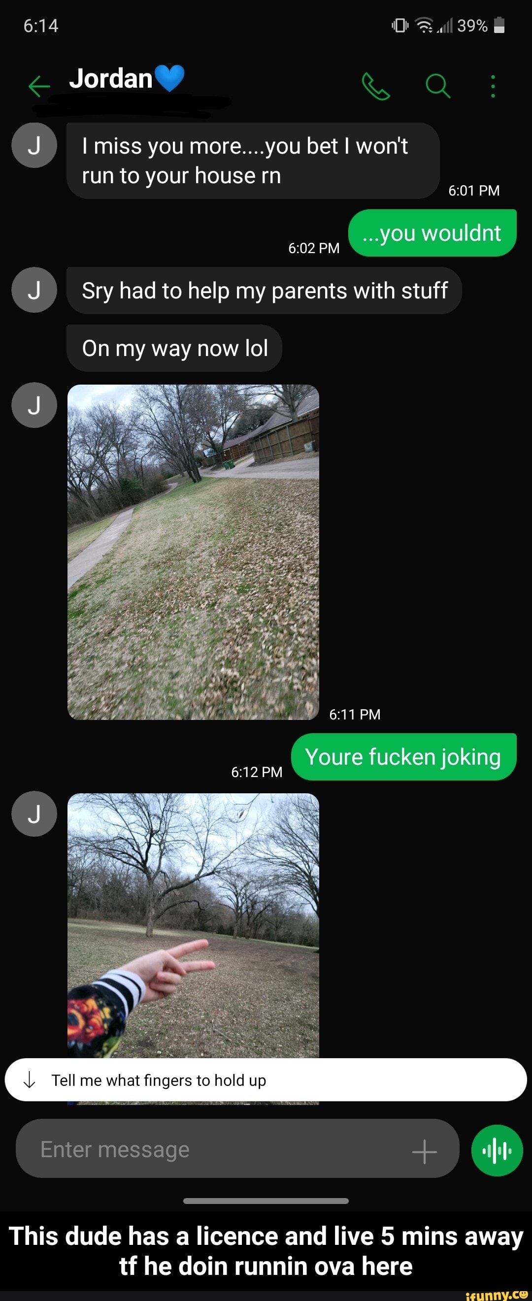 39%
Jordan Q
miss you more....you bet I won't
run to your house rn
PM
you wouldnt
PM
(J) Sry had to help my parents with stuff
On my way now lol
PM
PM
Tall me what fingers to hold up
( Enter message
This dude has a licence and live 5 mins away tf he doin runnin ova here - This dude has a licence and live 5 mins away tf he doin runnin ova here