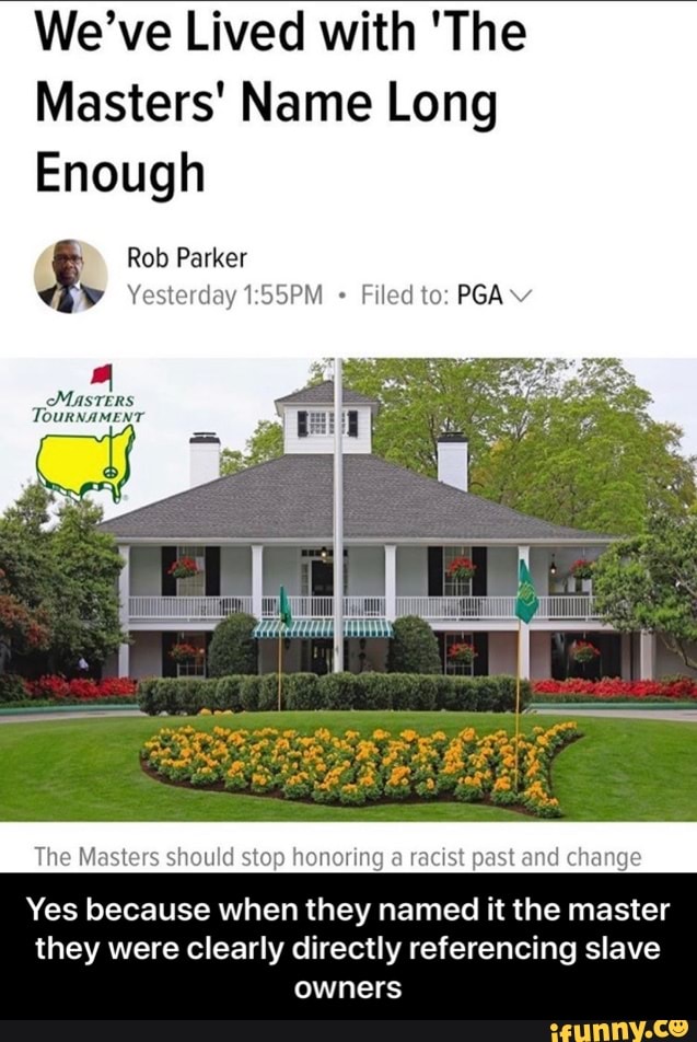 We've Lived with 'The
Masters' Name Long
Enough
Rob Parker
y Yesterday 1:55PM Filed to: PGA v
The Masters should stop honoring a racist past and change
Yes because when they named it the master
they were clearly directly referencing slave
owners - Yes because when they named it the master they were clearly directly referencing slave owners