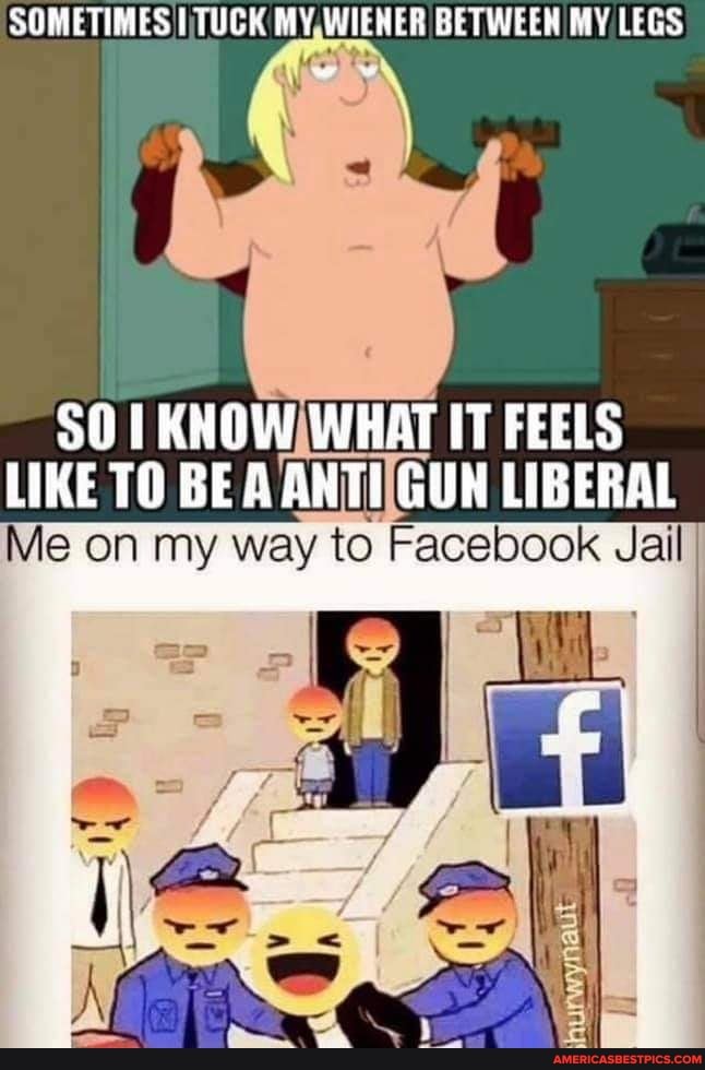 SOMETIMES MY,WIENER BETWEEN MY LEGS
SO WHAT IT FEELS LIKE TO BE AANTIIGUN LIBERAL
Me on my way to Facebook Jail