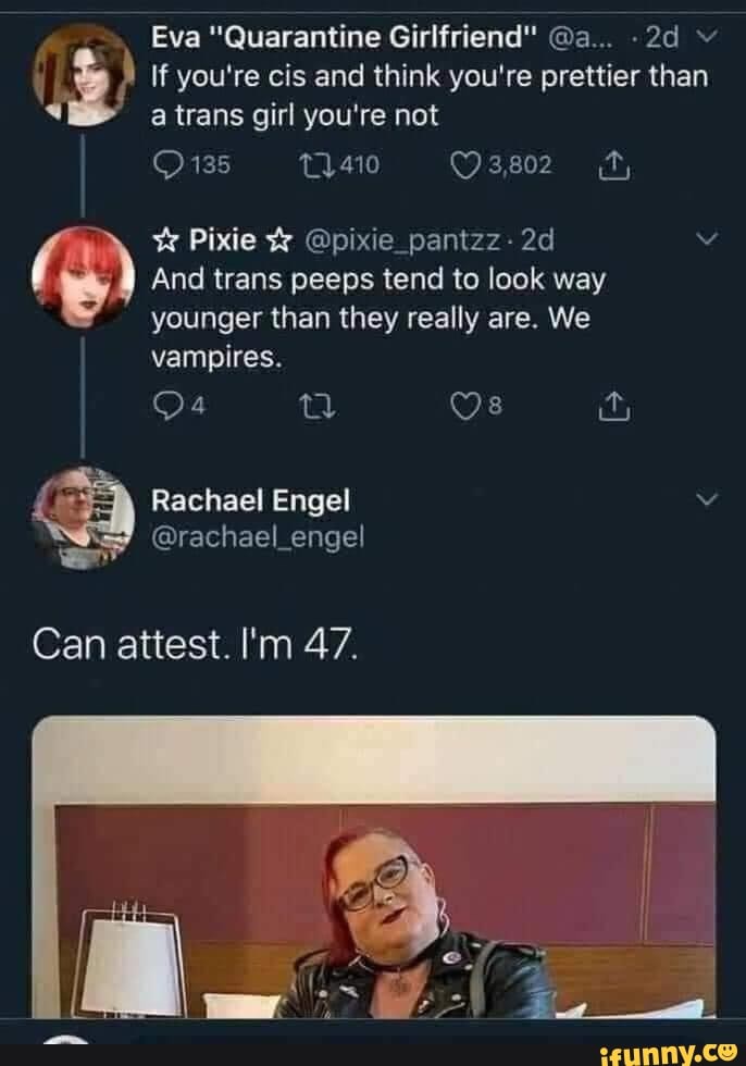 Eva "Quarantine Girlfriend" @a...
If you're cis and think you're prettier than a trans girl you're not
135
Pixie @pixie_pantzz-
And trans peeps tend to look way younger than they really are. We vampires.
Os
Rachael Engel
@rachael_engel
Can attest. I'm 47.
Can