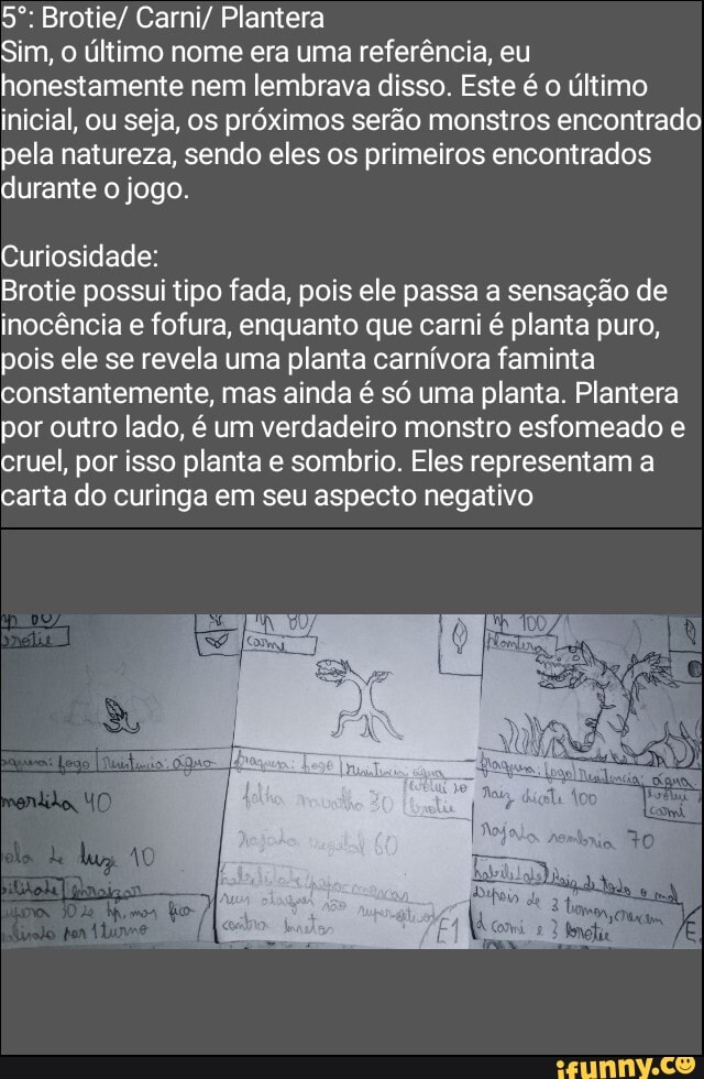 Brotie/ Carni/ Plantera
Sim, último nome era uma referência, eu honestamente nem lembrava disso. Este é o último inicial, ou seja, os próximos serão monstros encontrado pela natureza, sendo eles os primeiros encontrados durante o jogo.
Curiosidade:
Brotie possuí tipo fada, pois ele passa a sensação de inocência e fofura, enquanto que carni é planta puro, pois ele se revela uma planta carnívora faminta constantemente, mas ainda é só uma planta. Plantera por outro lado, é um verdadeiro monstro esfomeado e cruel, por isso planta e sombrio. Eles representam a carta do curinga em seu aspecto negativo