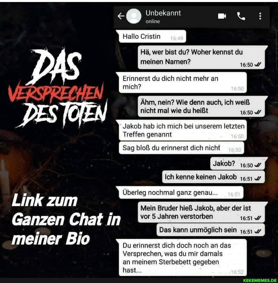 Unbekannt
online
Hallo Cristin
Hä, wer bist du? Woher kennst du meinen Namen? 16504
Erinnerst du dich nicht mehr an mich?
Alm, nein? Wie denn auch, ich weiß nicht mal wie du heißt 16504
Jakob hab ch mich bei unserem letzten
Treffen genannt
Sag bloß du erinnerst dich nicht
Jakob?
Ich kenne keinen Jakob
Link zum
Mein Bruder hieß Jakob, aber der ist
Ganzen Chat in vor 5 Jahren verstorben
meiner Bio Du erinnerst dich doch noch an das
hast...
Versprechen, was du mr damals an meinem Sterbebett gegeben