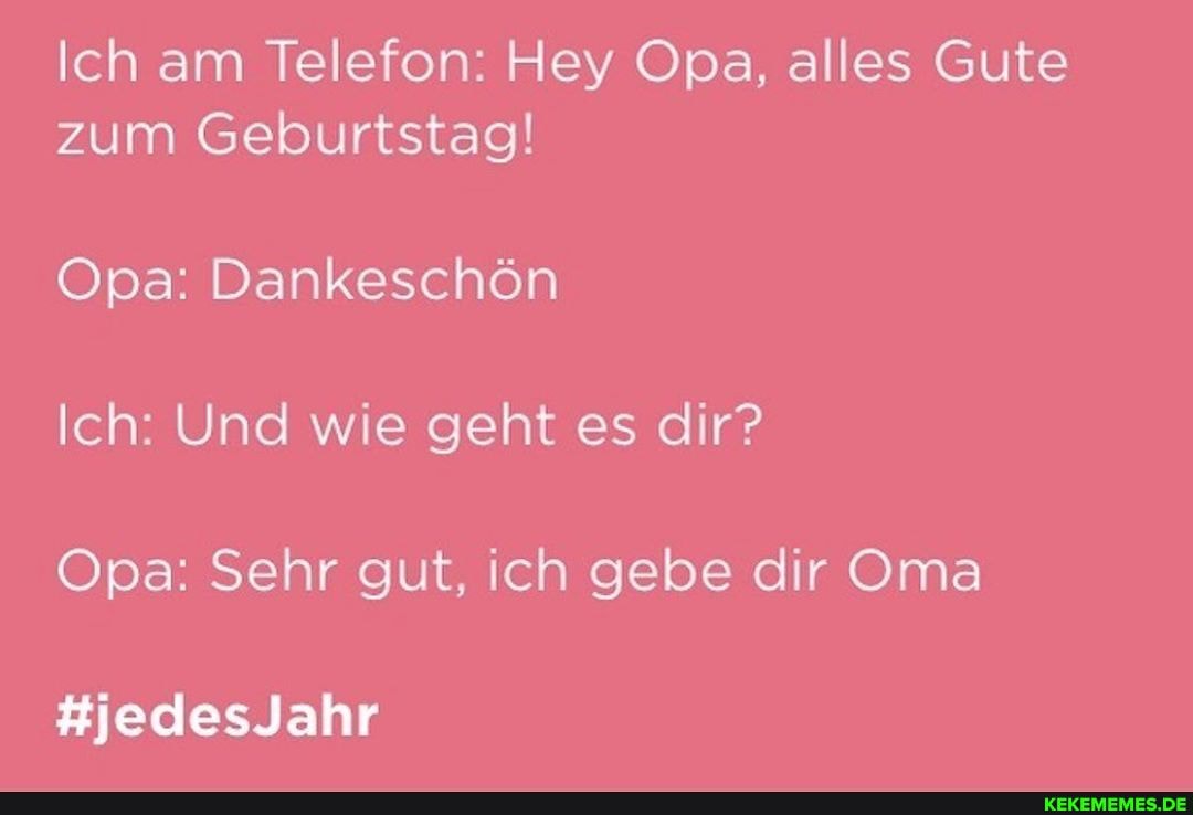 Ich am Telefon: Hey Opa, alles Gute zum Geburtstag!
Opa: Dankeschön
Ich: Und wie geht es dir?
Opa: Sehr gut, ich gebe dir Oma
#jedesJahr
