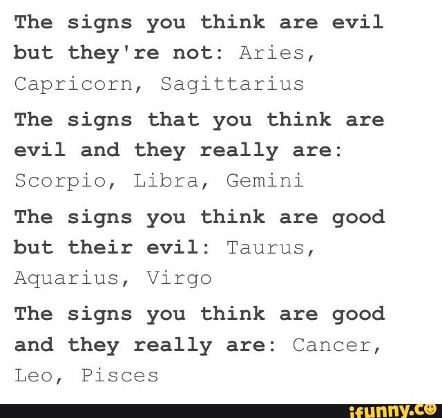 The signs you think are evil
but they're not: Aries,
Capricorn, Sagittarius
The signs that you think are
evil and they really are:
Scorpio, Libra, Gemini
The signs you think are good
but their evil: Taurus,
Aquarius, Virgo
The signs you think are good
and they really are: Cancer,
Leo, Pisces
