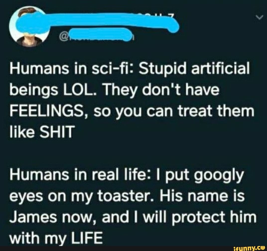 Humans in sci-fi: Stupid artificial beings LOL. They don't have
FEELINGS, so you can treat them like SHIT
Humans in real life: I put googly eyes on my toaster. His name is
James now, and I will protect him with my LIFE
