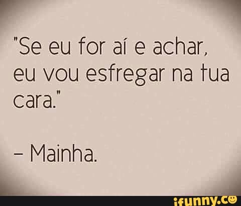 "Se eu for aí e achar,
eu vou esfregar na tua
cara.
Mainha.