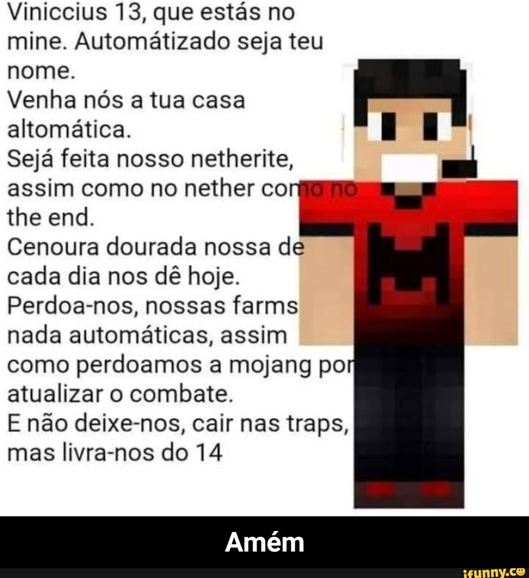 Viniccius 13, que estás no mine. Automátizado seja teu
nome.
Venha nós a tua casa
altomática.
Sejá feita nosso netherite, assim como no nether co
the end.
Cenoura dourada nossa de cada dia nos dê hoje.
Perdoa-nos, nossas farms nada automáticas, assim como perdoamos a mojang po atualizar o combate.
E não deixe-nos, cair nas traps, mas livra-nos do 14
Amém - Amém