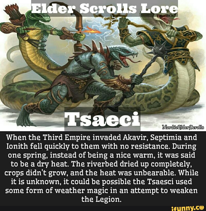 Nord-icãldzrãcmlls
When the Third Empire invaded Akavir. Septimia and
Ionith fell quickly to them with no resistance. During
one spring, instead of being a nice warm, it was said
to be a dry heat. The riverbed dried up completely,
crops didn't grow. and the heat was unbearable. While
it is unknown, it could be possible the Tsaesci used
Some form of weather magic in an attempt to weaken
the Legion.