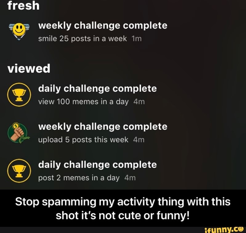 V weekly challenge complete
«
smile 25 posts in a week Tm
g daily challenge complete
Q,, weekly challenge complete
Stop spamming my activity thing with this
shot it's not cute or funny! - Stop spamming my activity thing with this shot it’s not cute or funny!