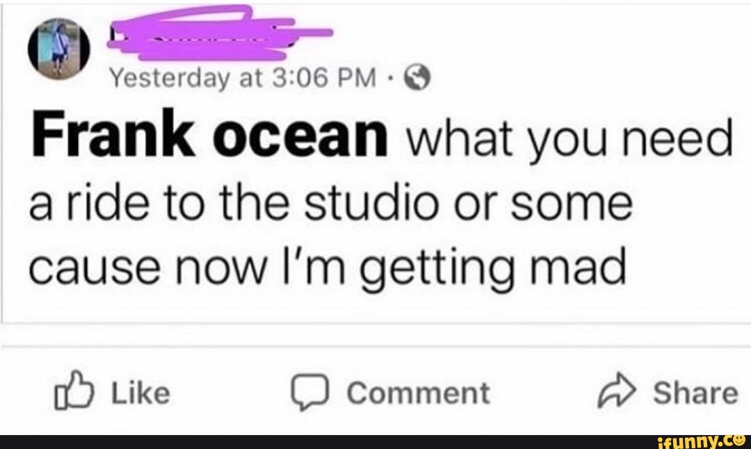 Frank ocean what you need
a ride to the studio or some
cause now I'm getting mad
TO RR comment EAS
