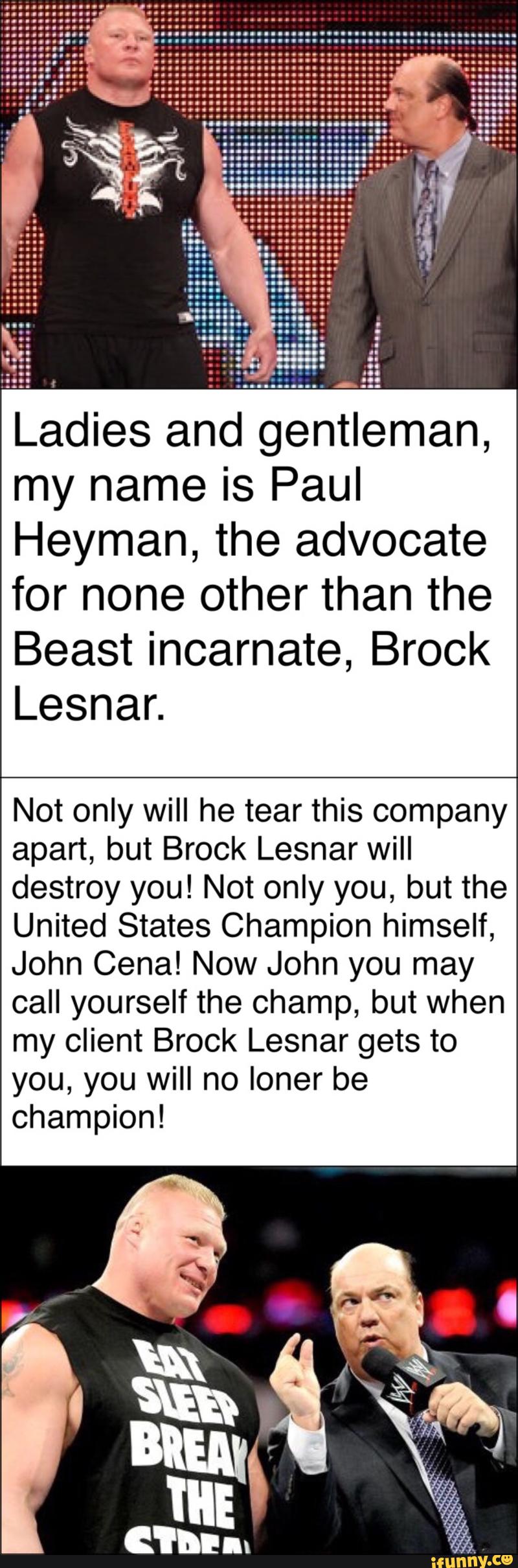 Ladies and gentleman,
my name is Paul
Heyman, the advocate
for none other than the
Beast incarnate, Brock
Not only will he tear this company
apart, but Brock Lesnar will
destroy you! Not only you, but the
United States Champion himself,
John Cena! Now John you may
call yourself the champ, but when
my client Brock Lesnar gets to