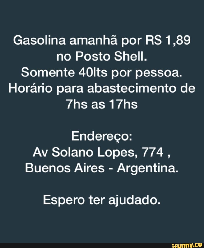 Gasolina amanhã por RS 1,89 no Posto Shell.
Somente 40lts por pessoa.
Horário para abastecimento de as 17hs
Endereço:
Av Solano Lopes, 774,
Buenos Aires - Argentina.
Espero ter ajudado.