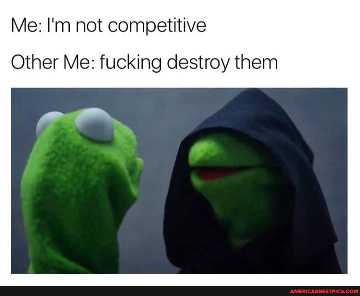 Me: I'm not competitive
Other Me: fucking destroy them