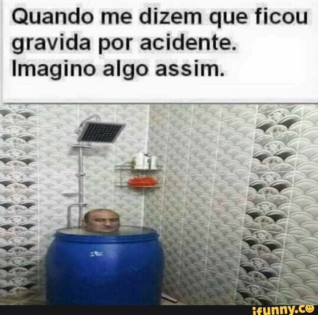 Quando me dizem que ficou gravida por acidente.
Imagino algo assim.
indo
