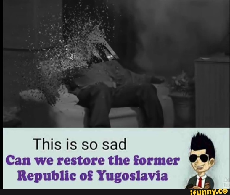 This is so sad Can we restore the former Republic of Yugoslavia.