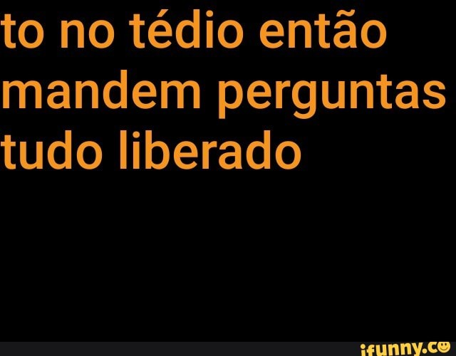 to no tédio então
mandem perguntas
tudo liberado