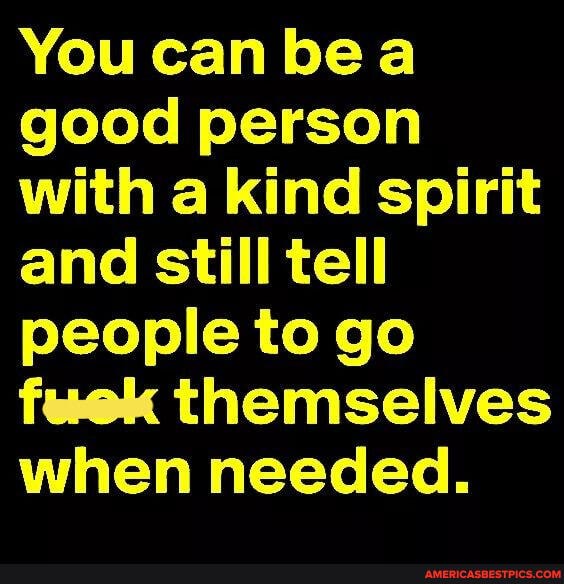 You can bea good person with a kind spirit and still tell people to go fuek themselves when needed.
