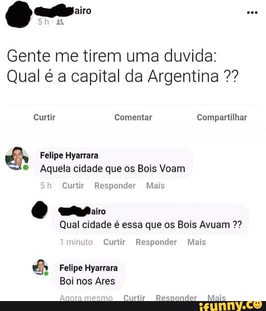 Gente me tirem uma duvida:
Qual é a capital da Argentina Éh Felipe Hyarrara
e Aquela cidade que os Bois Voam
Qual cidade é essa que os Bois Avuam &h Felipe Hyarrara
Boi Ares