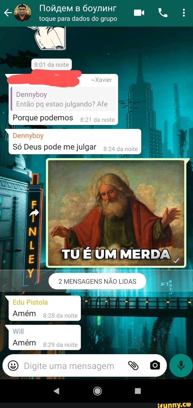 Tolgem
toque para dados do grupo
Dennyboy
Então pg ao julgando? Afe
Porque podemos da noite
Dennyboy
Só Deus pode me julgar da noite
TU UM MERDA"
2 MENSAGENS NÃO LIDAS )
- -
Edu Pistola
da neite - -
will
Amém
Digite uma mensaçem