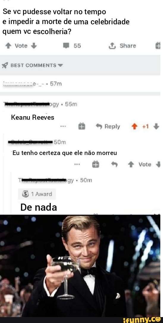Se vc pudesse voltar no tempo e impedir a morte de uma celebridade quem vc escolheria?
4 Vote Es é
BEST COMMENTS
Keanu Reeves
es
Reply
Eu tenho certeza que ele não morreu
-+I ha Vote I
E) 1 Awar
De nada