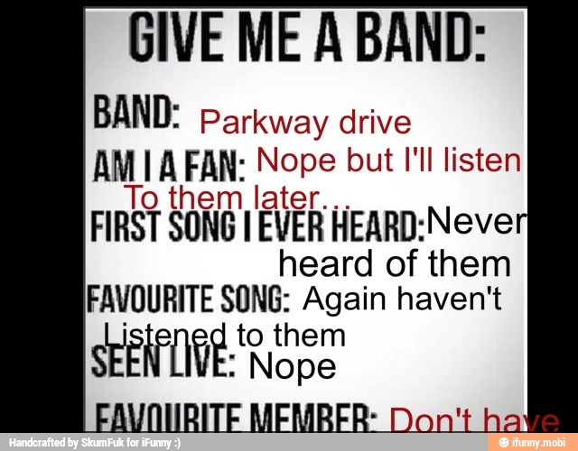 GIVE ME A BAND:
BAND: Parkway drive
AM I A FAN. Nope but I'll listen
hem later. FIRST SONG I EVER HEARD:Neve
heard of them
FAVOURITE SONG: Again haven't