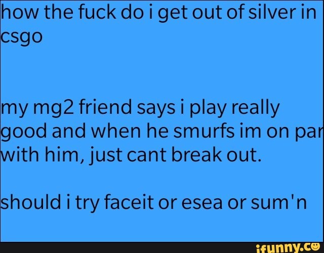 how the fuck do i get out of silver in
my mg2 friend says i play really
good and when he smurfs im on par
with him, just cant break out.
should i try faceit or esea or sum'n