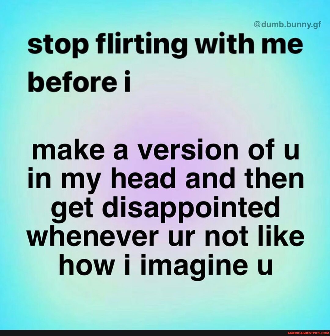 stop flirting with me before i
make a version of u in my head and then get disappointed whenever ur not like how i imagine ul