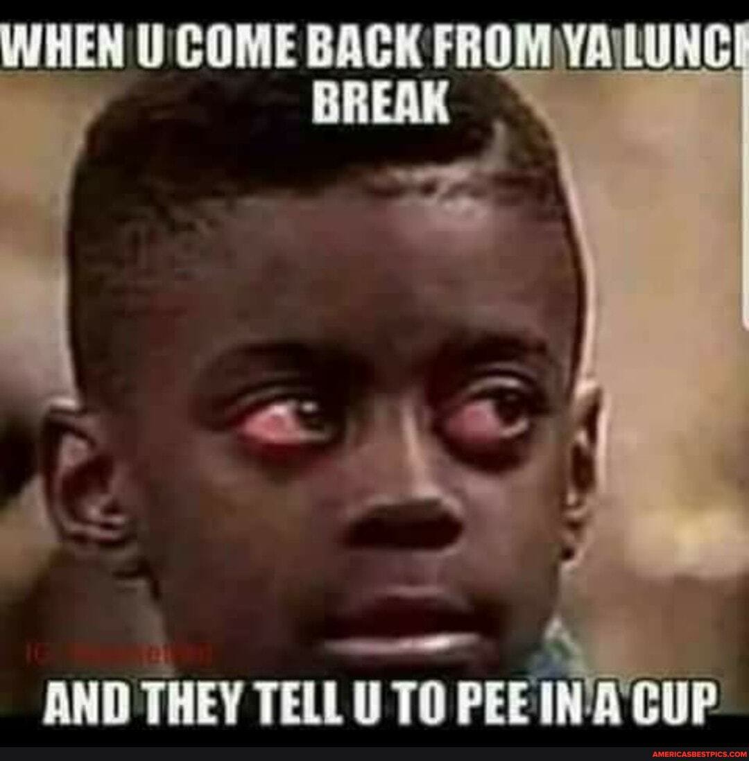 WHEN U' COME BACK
AND THEY TELL U TO PEE CUP