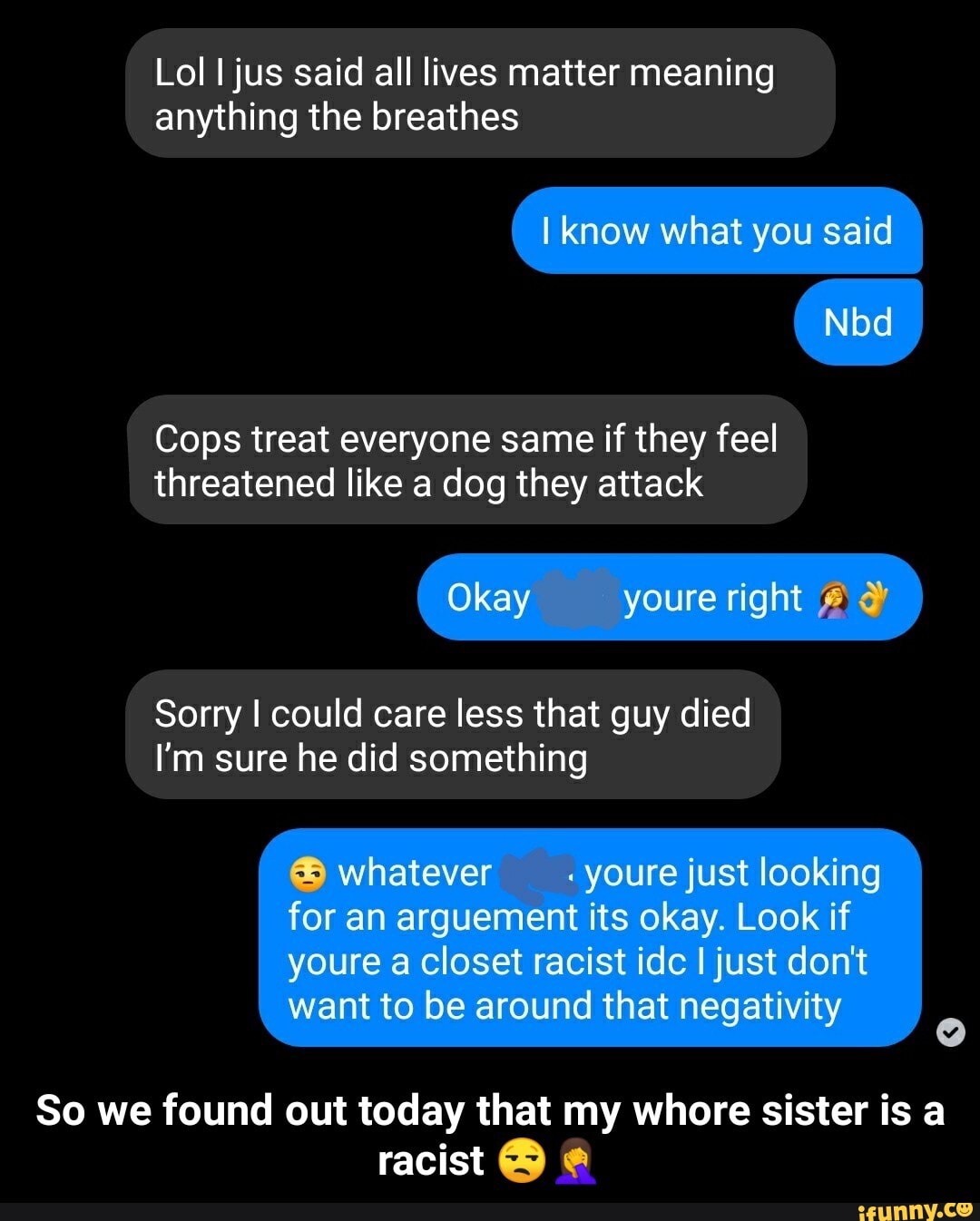 Lol I jus said all lives matter meaning
anything the breathes
Cops treat everyone same if they feel
threatened like a dog they attack
Sorry I could care less that guy died
I'm sure he did something
So we found out today that my whore sister is a
racist Y e - So we found out today that my whore sister is a racist ππ€¦