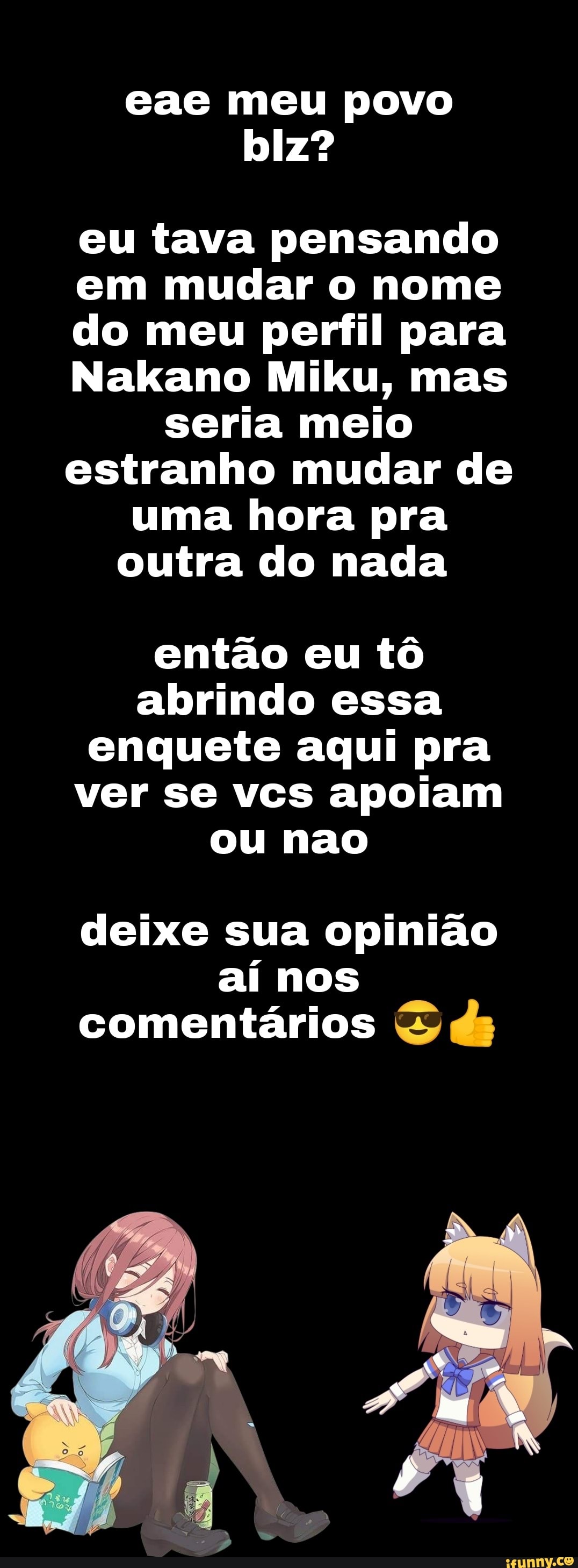 eae meu povo
eu tava pensando em mudar o nome do meu perfil para
Nakano Miku, mas seria meio estranho mudar de uma hora pra outra do nada
então eu tô abrindo essa enquete aqui pra ver se vcs apoiam ou nao
deixe sua opinião
aí nos comentários
