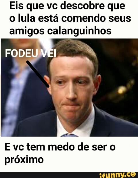 Eis que vc descobre que
o lula está comendo seus
amigos calanguinhos
E vc tem medo de ser o
próximo
