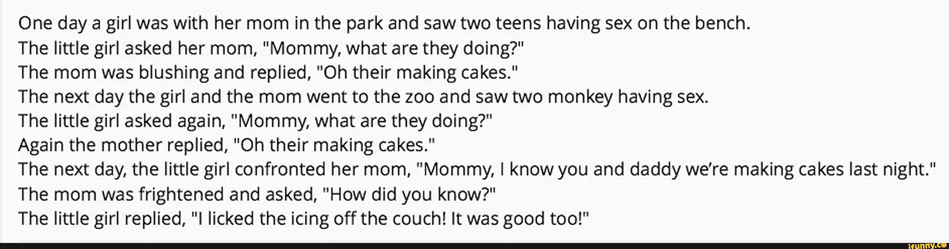 One day a girl was with her mom in the park and saw two teens having sex on the bench.
The little girl asked her mom, "Mommy, what are they doing?"
The mom was blushing and replied, "Oh their making cakes."
The next day the girl and the mom went to the zoo and saw two monkey having sex.
The little girl asked again, "Mommy, what are they doing?"
Again the mother replied, "Oh their making cakes."
The next day, the little girl confronted her mom, "Mommy, I know you and daddy we’re making cakes last night."
The mom was frightened and asked, ”How did you know?"
The little girl replied, "I licked the icing off the couch! It was good too!"