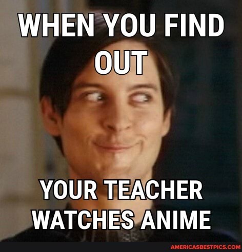 WHEN YOU FIND OUT
YOUR TEACHER WATCHES ANIME