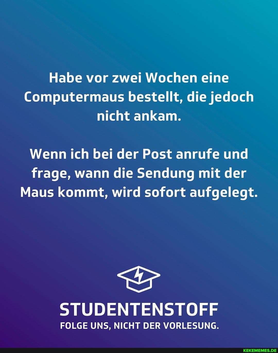 Habe vor zwei Wochen eine
Computermaus bestellt, die jedoch nicht ankam.
Wenn ich bei der Post anrufe und frage, wann die Sendung mit der
Maus kommt, wird sofort aufgelegt.
STUDENTENSTOFF
FOLGE UNS, NICHT DER VORLESUNG.
