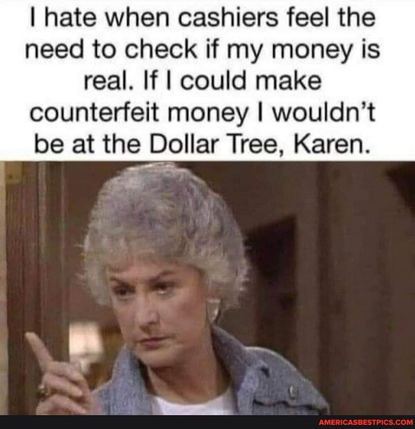 I hate when cashiers feel the need to check if my money is real. If I could make counterfeit money I wouldn't be at the Dollar Tree, Karen.