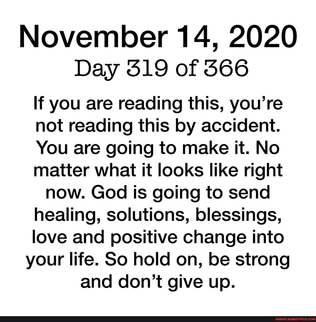 November 14, 2020
Day 319 of 366
If you are reading this, you're not reading this by accident.
You are going to make it. No matter what it looks like right now. God is going to send
healing, solutions, blessings, love and positive change into
your life. So hold on, be strong
and don't give up.